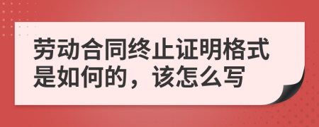 劳动合同终止证明格式是如何的，该怎么写