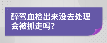 醉驾血检出来没去处理会被抓走吗？