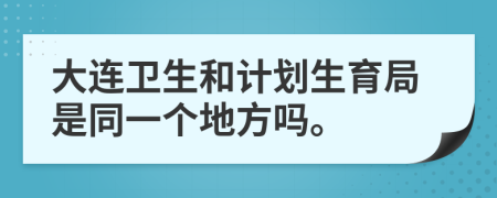 大连卫生和计划生育局是同一个地方吗。