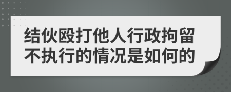 结伙殴打他人行政拘留不执行的情况是如何的