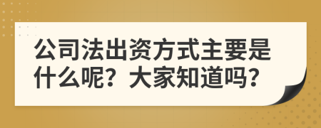 公司法出资方式主要是什么呢？大家知道吗？