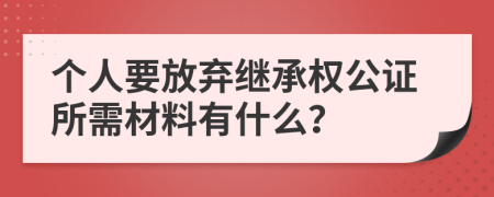 个人要放弃继承权公证所需材料有什么？