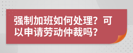 强制加班如何处理？可以申请劳动仲裁吗？