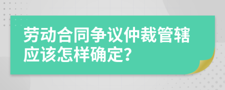 劳动合同争议仲裁管辖应该怎样确定？