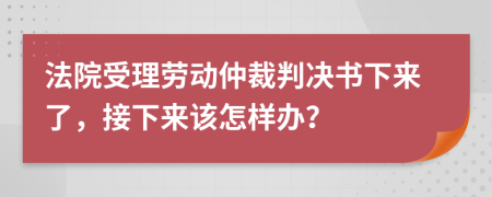 法院受理劳动仲裁判决书下来了，接下来该怎样办？