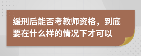 缓刑后能否考教师资格，到底要在什么样的情况下才可以