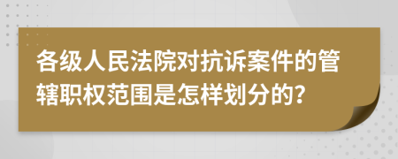 各级人民法院对抗诉案件的管辖职权范围是怎样划分的？