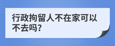 行政拘留人不在家可以不去吗？