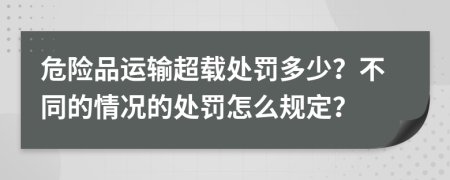 危险品运输超载处罚多少？不同的情况的处罚怎么规定？