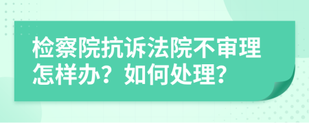 检察院抗诉法院不审理怎样办？如何处理？