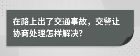 在路上出了交通事故，交警让协商处理怎样解决？