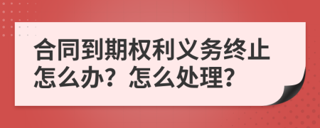 合同到期权利义务终止怎么办？怎么处理？