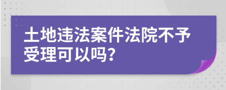 土地违法案件法院不予受理可以吗？