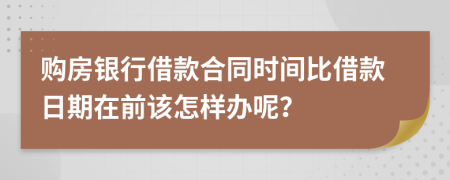 购房银行借款合同时间比借款日期在前该怎样办呢？