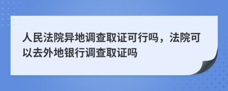 人民法院异地调查取证可行吗，法院可以去外地银行调查取证吗