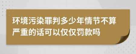 环境污染罪判多少年情节不算严重的话可以仅仅罚款吗