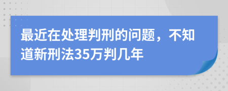 最近在处理判刑的问题，不知道新刑法35万判几年