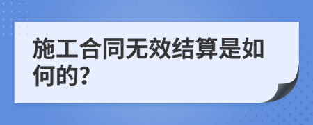 施工合同无效结算是如何的？