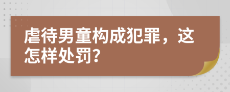 虐待男童构成犯罪，这怎样处罚？