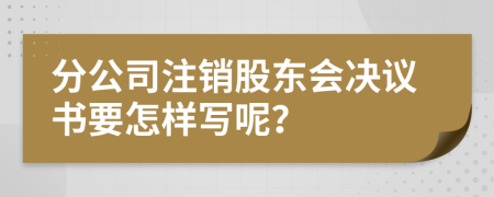 分公司注销股东会决议书要怎样写呢？