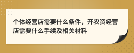 个体经营店需要什么条件，开农资经营店需要什么手续及相关材料