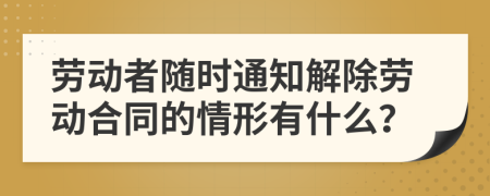 劳动者随时通知解除劳动合同的情形有什么？