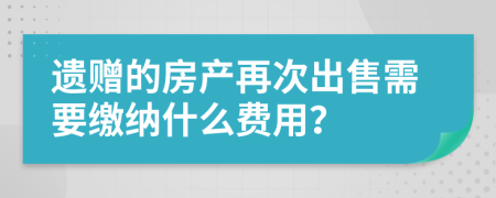 遗赠的房产再次出售需要缴纳什么费用？