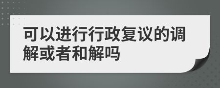 可以进行行政复议的调解或者和解吗