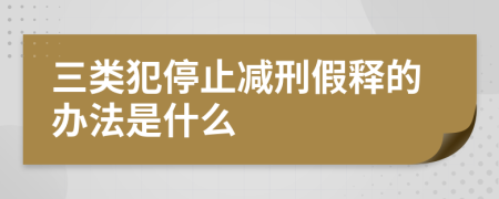 三类犯停止减刑假释的办法是什么