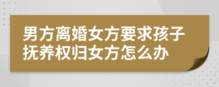 男方离婚女方要求孩子抚养权归女方怎么办