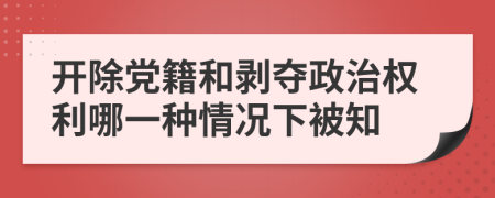 开除党籍和剥夺政治权利哪一种情况下被知