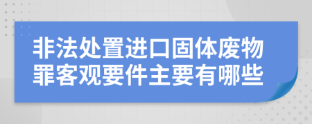 非法处置进口固体废物罪客观要件主要有哪些