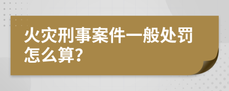 火灾刑事案件一般处罚怎么算？