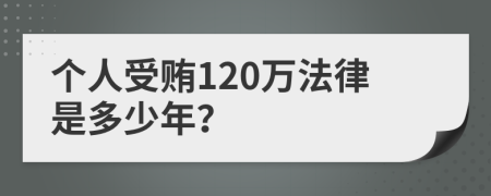 个人受贿120万法律是多少年？