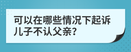 可以在哪些情况下起诉儿子不认父亲？