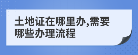 土地证在哪里办,需要哪些办理流程