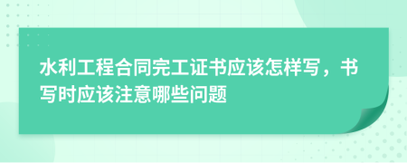 水利工程合同完工证书应该怎样写，书写时应该注意哪些问题