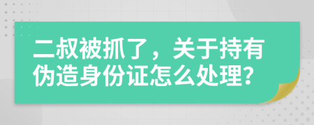 二叔被抓了，关于持有伪造身份证怎么处理？