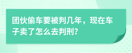 团伙偷车要被判几年，现在车子卖了怎么去判刑？