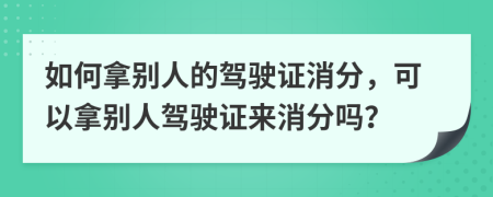 如何拿别人的驾驶证消分，可以拿别人驾驶证来消分吗？