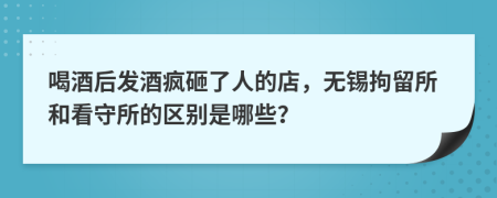 喝酒后发酒疯砸了人的店，无锡拘留所和看守所的区别是哪些？