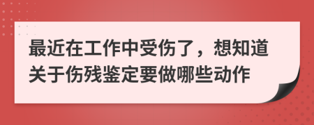 最近在工作中受伤了，想知道关于伤残鉴定要做哪些动作