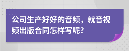 公司生产好好的音频，就音视频出版合同怎样写呢？