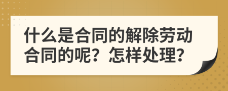 什么是合同的解除劳动合同的呢？怎样处理？