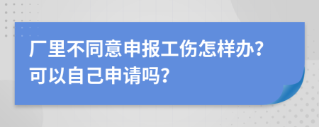 厂里不同意申报工伤怎样办？可以自己申请吗？