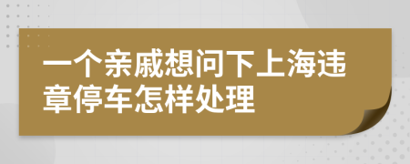 一个亲戚想问下上海违章停车怎样处理