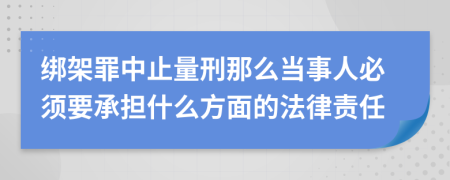 绑架罪中止量刑那么当事人必须要承担什么方面的法律责任