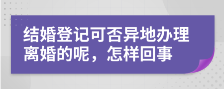 结婚登记可否异地办理离婚的呢，怎样回事