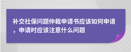 补交社保问题仲裁申请书应该如何申请，申请时应该注意什么问题