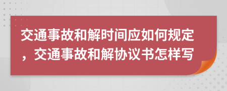 交通事故和解时间应如何规定，交通事故和解协议书怎样写